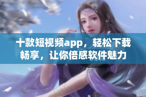 十款短视频app，轻松下载畅享，让你倍感软件魅力