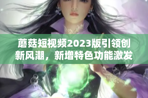 蘑菇短视频2023版引领创新风潮，新增特色功能激发软件创作热情！