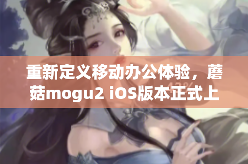 重新定义移动办公体验，蘑菇mogu2 iOS版本正式上线