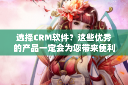 选择CRM软件？这些优秀的产品一定会为您带来便利