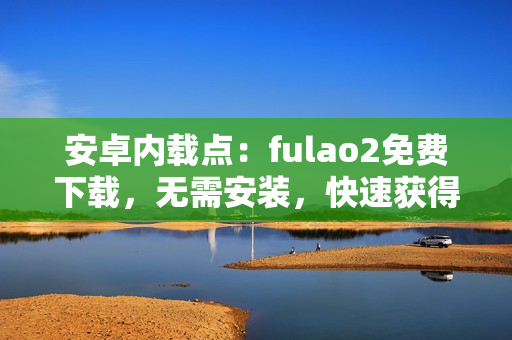 安卓内载点：fulao2免费下载，无需安装，快速获得视频资讯