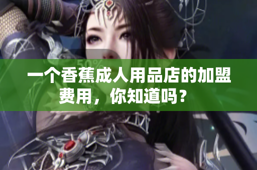 一个香蕉成人用品店的加盟费用，你知道吗？ 