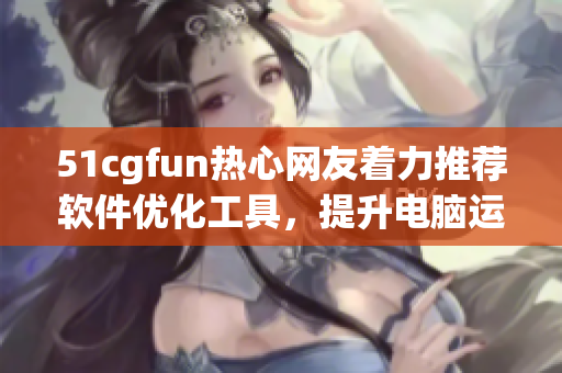 51cgfun热心网友着力推荐软件优化工具，提升电脑运行效能