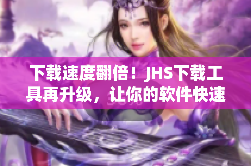 下载速度翻倍！JHS下载工具再升级，让你的软件快速畅享！