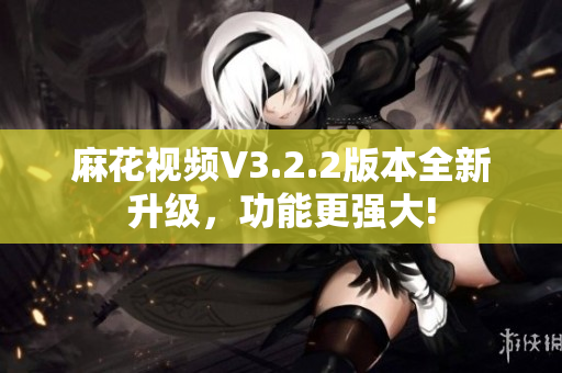 麻花视频V3.2.2版本全新升级，功能更强大!