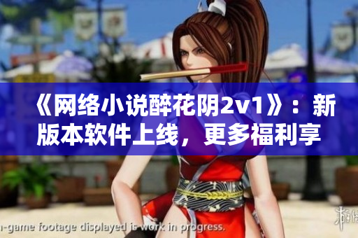《网络小说醉花阴2v1》：新版本软件上线，更多福利享不停！