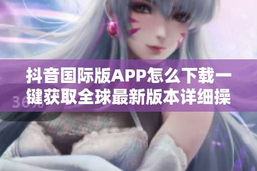 抖音国际版APP怎么下载一键获取全球最新版本详细操作指南