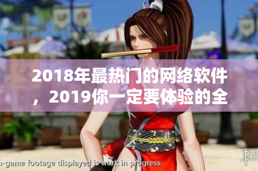 2018年最热门的网络软件，2019你一定要体验的全面升级版！