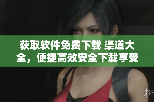 获取软件免费下载 渠道大全，便捷高效安全下载享受无限快乐