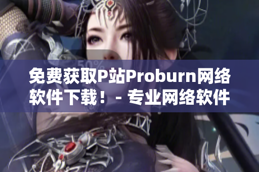 免费获取P站Proburn网络软件下载！- 专业网络软件编辑