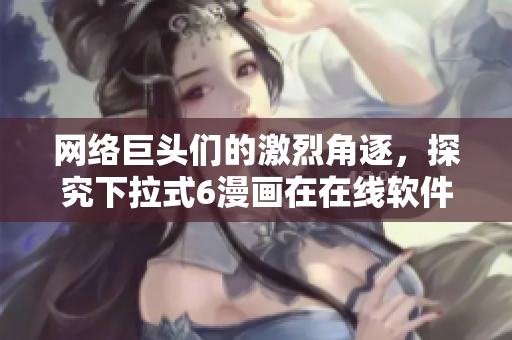 网络巨头们的激烈角逐，探究下拉式6漫画在在线软件竞争中的优劣势