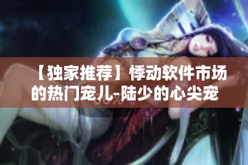 【独家推荐】悸动软件市场的热门宠儿-陆少的心尖宠 下载推荐