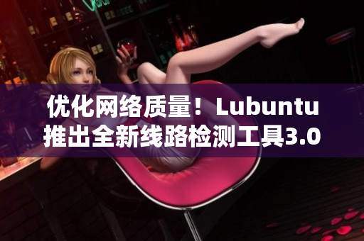 优化网络质量！Lubuntu推出全新线路检测工具3.0