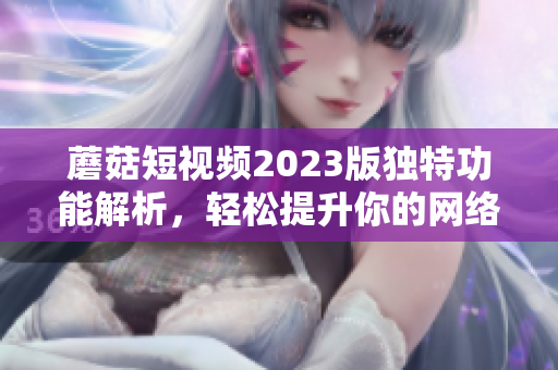 蘑菇短视频2023版独特功能解析，轻松提升你的网络软件编辑技能