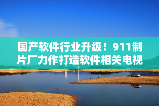 国产软件行业升级！911制片厂力作打造软件相关电视剧