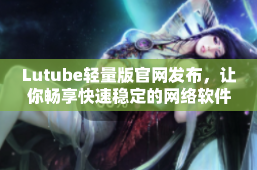 Lutube轻量版官网发布，让你畅享快速稳定的网络软件体验