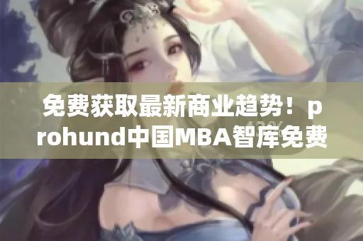 免费获取最新商业趋势！prohund中国MBA智库免费版现已上线