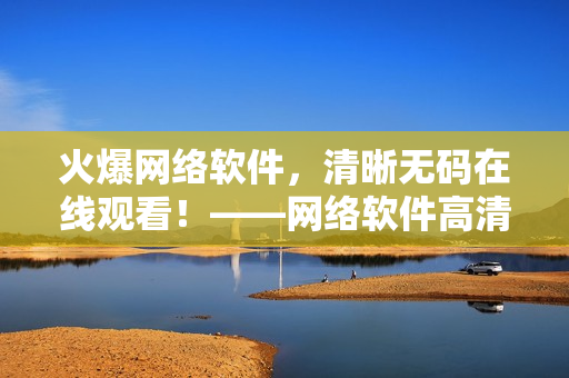 火爆网络软件，清晰无码在线观看！——网络软件高清在线体验