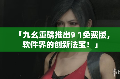 「九幺重磅推出9 1免费版，软件界的创新法宝！」