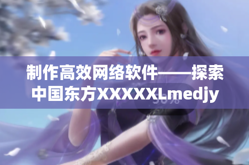 制作高效网络软件——探索中国东方XXXXXLmedjyf的秘诀