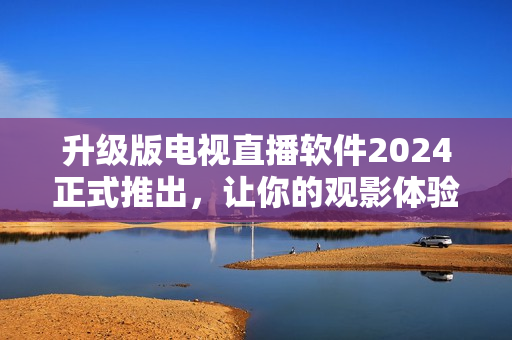 升级版电视直播软件2024正式推出，让你的观影体验更加亲密自然