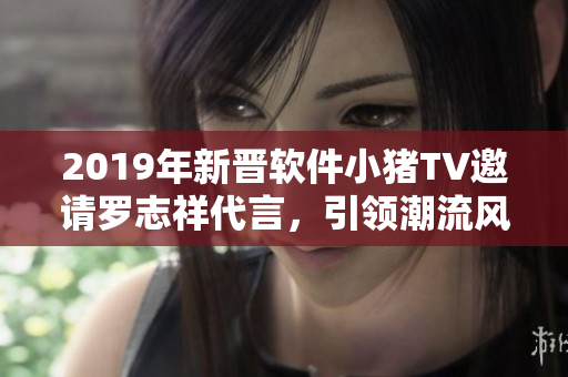 2019年新晋软件小猪TV邀请罗志祥代言，引领潮流风向标