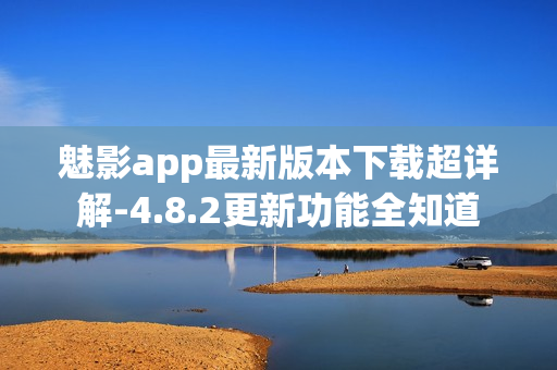 魅影app最新版本下载超详解-4.8.2更新功能全知道