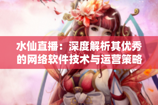 水仙直播：深度解析其优秀的网络软件技术与运营策略