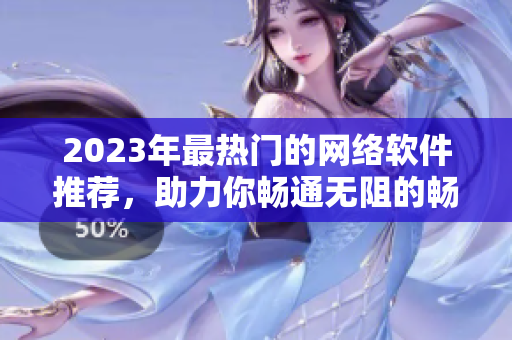 2023年最热门的网络软件推荐，助力你畅通无阻的畅玩互联网！