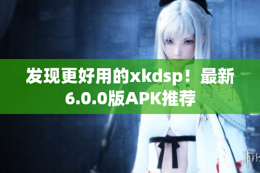 发现更好用的xkdsp！最新6.0.0版APK推荐