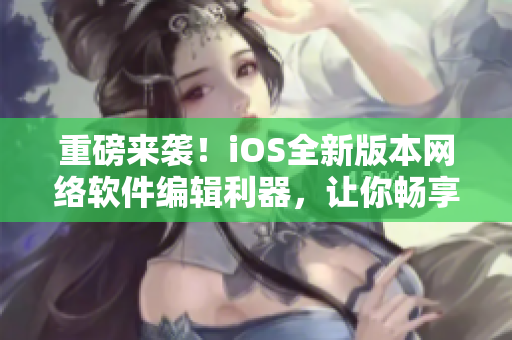 重磅来袭！iOS全新版本网络软件编辑利器，让你畅享高效编写之旅！