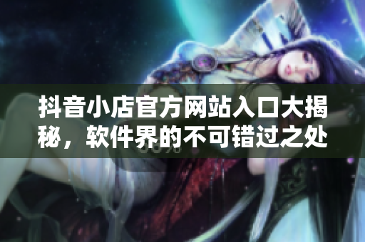 抖音小店官方网站入口大揭秘，软件界的不可错过之处