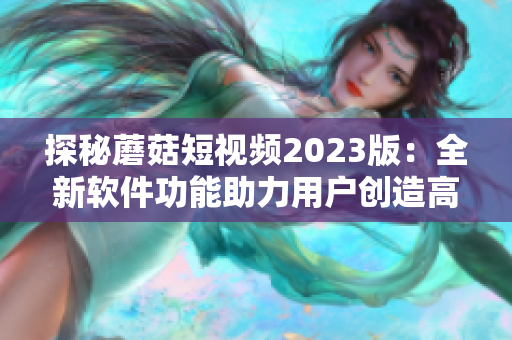 探秘蘑菇短视频2023版：全新软件功能助力用户创造高品质短视频