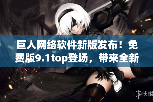 巨人网络软件新版发布！免费版9.1top登场，带来全新体验！