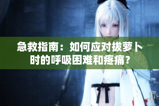 急救指南：如何应对拔萝卜时的呼吸困难和疼痛？
