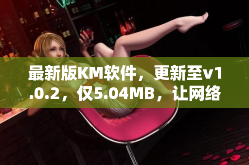 最新版KM软件，更新至v1.0.2，仅5.04MB，让网络连接更畅通