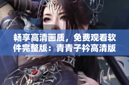 畅享高清画质，免费观看软件完整版：青青子衿高清版软件免费观看