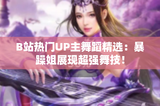 B站热门UP主舞蹈精选：暴躁姐展现超强舞技！