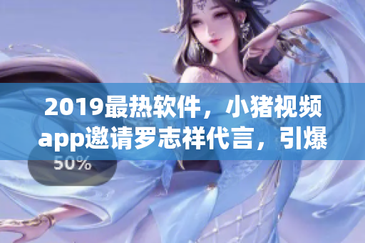 2019最热软件，小猪视频app邀请罗志祥代言，引爆下载狂潮