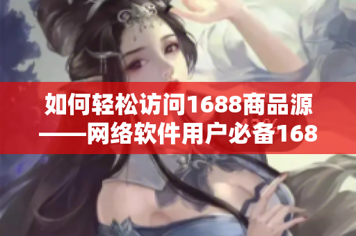 如何轻松访问1688商品源——网络软件用户必备1688入口网页版