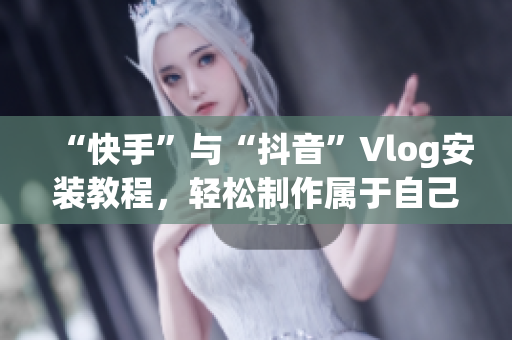 “快手”与“抖音”Vlog安装教程，轻松制作属于自己的短视频