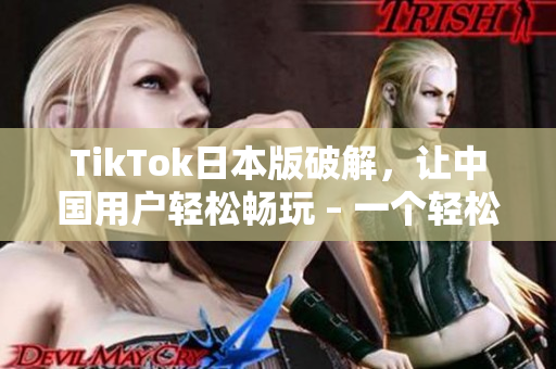 TikTok日本版破解，让中国用户轻松畅玩 – 一个轻松的教程
