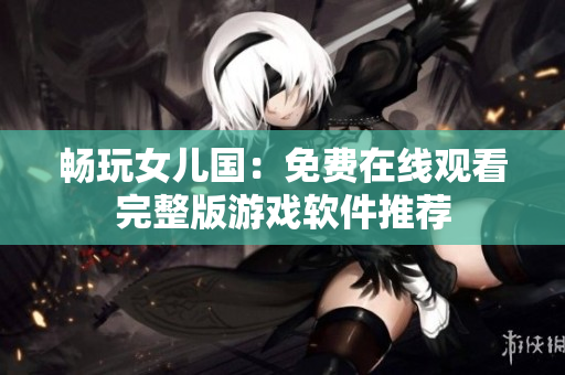 畅玩女儿国：免费在线观看完整版游戏软件推荐