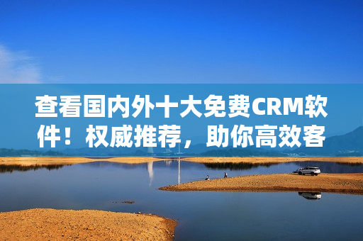 查看国内外十大免费CRM软件！权威推荐，助你高效客户管理