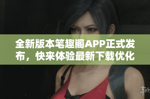 全新版本笔趣阁APP正式发布，快来体验最新下载优化更新