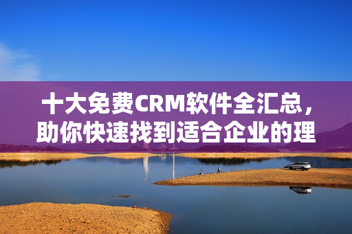 十大免费CRM软件全汇总，助你快速找到适合企业的理想工具