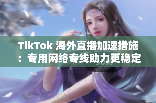 TikTok 海外直播加速措施：专用网络专线助力更稳定