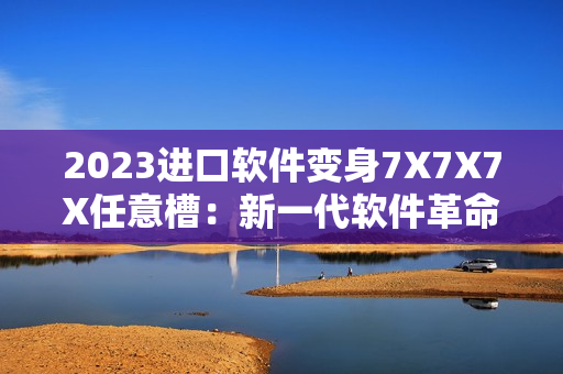 2023进口软件变身7X7X7X任意槽：新一代软件革命到来