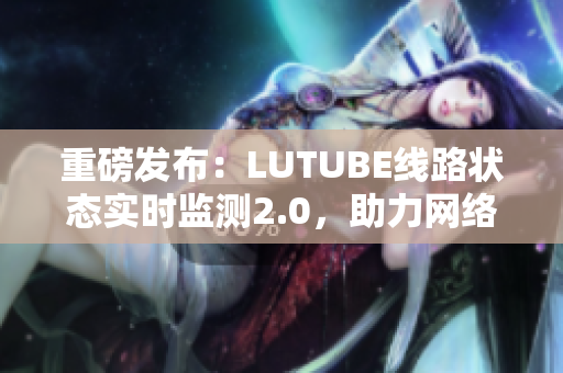重磅发布：LUTUBE线路状态实时监测2.0，助力网络软件顺畅运行！