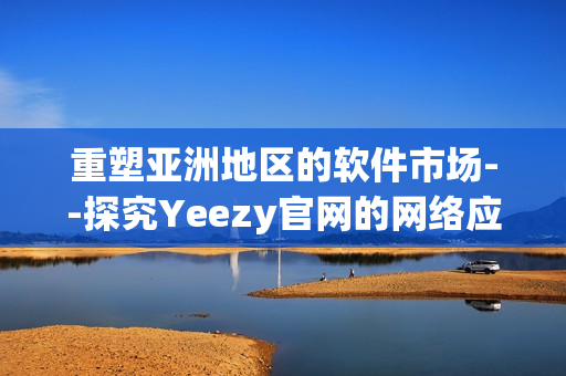 重塑亚洲地区的软件市场--探究Yeezy官网的网络应用程序